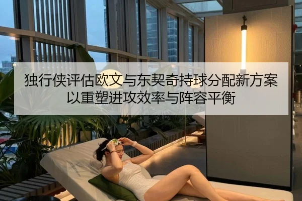 独行侠评估欧文与东契奇持球分配新方案以重塑进攻效率与阵容平衡