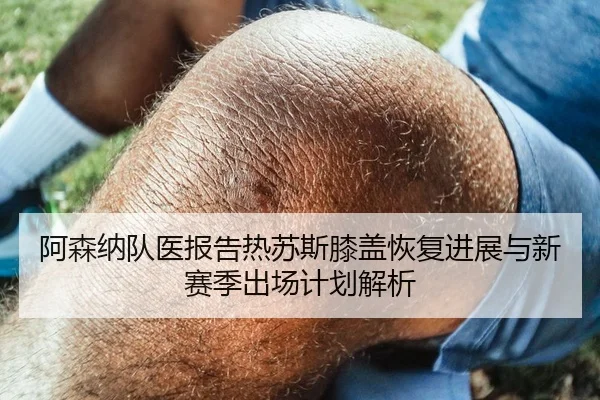 阿森纳队医报告热苏斯膝盖恢复进展与新赛季出场计划解析